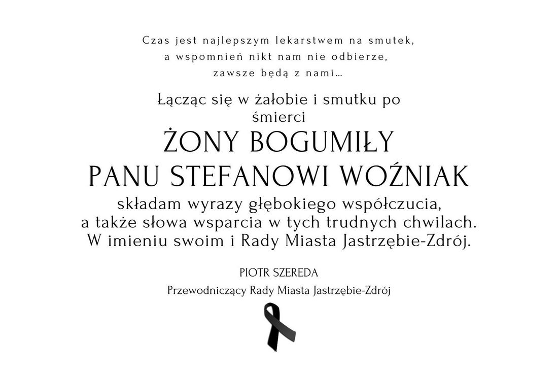 Grafika z kondolencjami: Czas jest najlepszym lekarstwem na smutek, a wspomnień nikt nam nie odbierze, zawsze będą z nami…  Łącząc się w żałobie i smutku po śmierci  ŻONY BOGUMIŁY PANU STEFANOWI WOŹNIAK składam wyrazy głębokiego współczucia, a także słowa wsparcia w tych trudnych chwilach. W imieniu swoim i Radnych Rady Miasta Jastrzębie-Zdrój PIOTR SZEREDA Przewodniczący Rady Miasta Jastrzębie-Zdrój