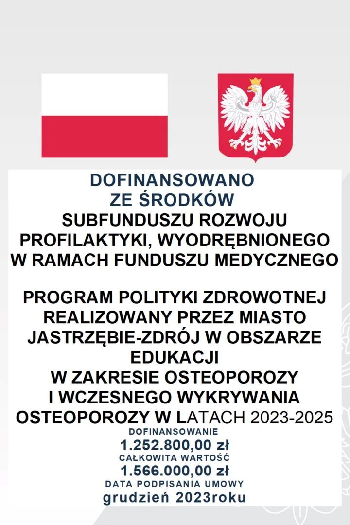 Dofinansowano ze środków subfunduszu rozwoju profilaktyki, wyodrebniomnego w ramach funduszu medycznego. Program polityki zdrowotnej realizowany przez miasto Jastrzebie-zdrój w obszarze edukacji w zakresie osteoporozy i wczesnego wykrywania osteoporozy w latach 2023-2025. dofinansowanie: 1.252.800,00 zł. Całkowita wartość: 1.566.000,00 zł. Data podpisania umowy grudzień 2023                                                    